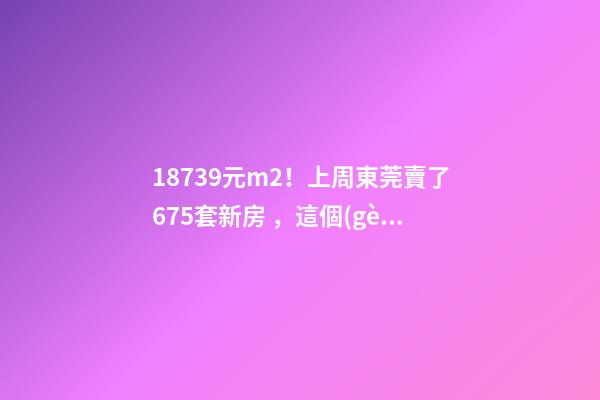 18739元/m2！上周東莞賣了675套新房，這個(gè)鎮(zhèn)房價(jià)突破3萬/m2！